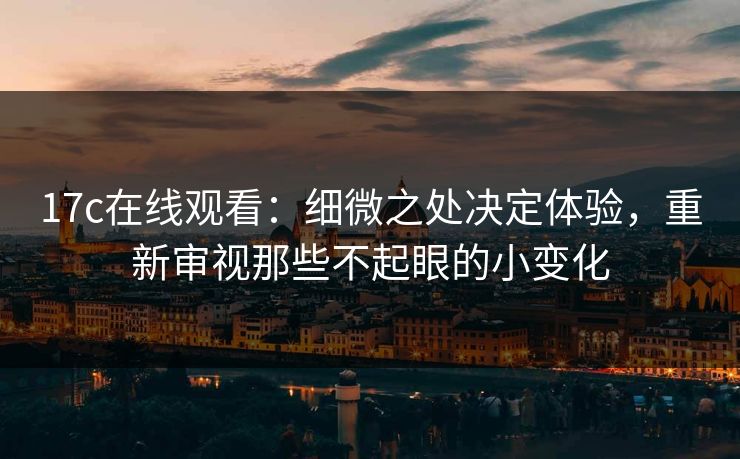 17c在线观看：细微之处决定体验，重新审视那些不起眼的小变化