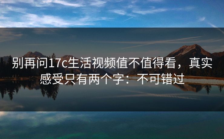 别再问17c生活视频值不值得看，真实感受只有两个字：不可错过