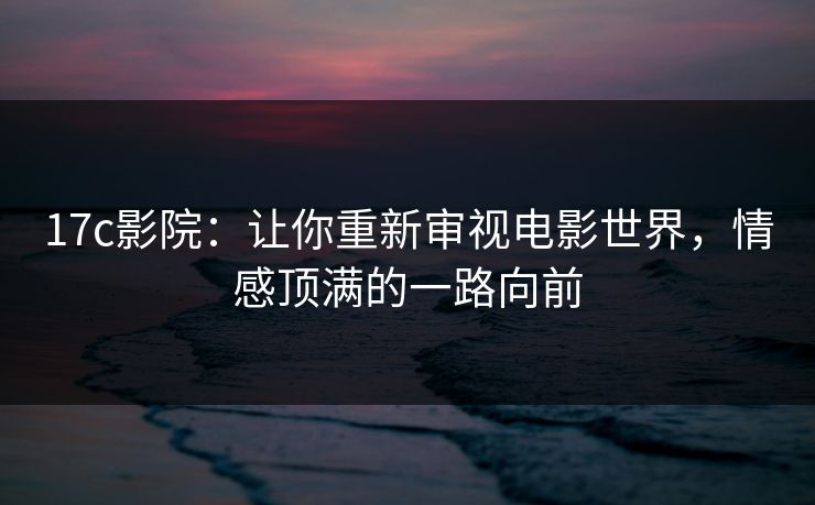 17c影院：让你重新审视电影世界，情感顶满的一路向前