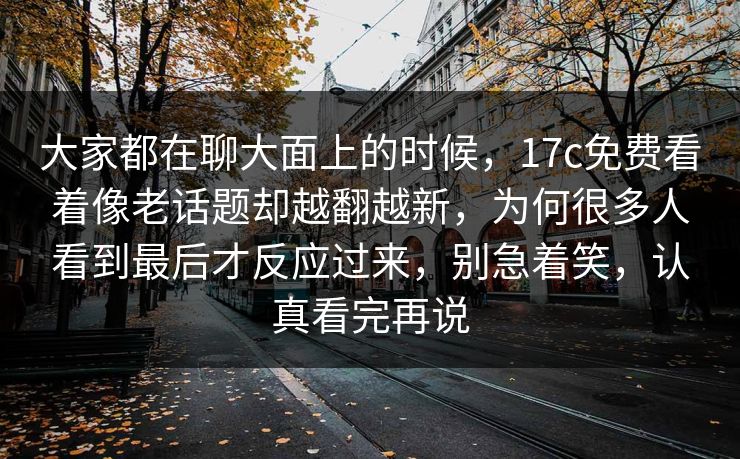 大家都在聊大面上的时候，17c免费看着像老话题却越翻越新，为何很多人看到最后才反应过来，别急着笑，认真看完再说