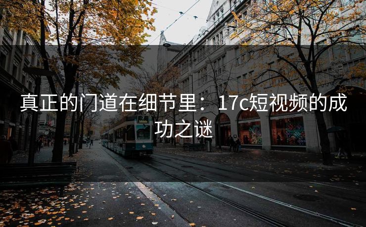 真正的门道在细节里：17c短视频的成功之谜