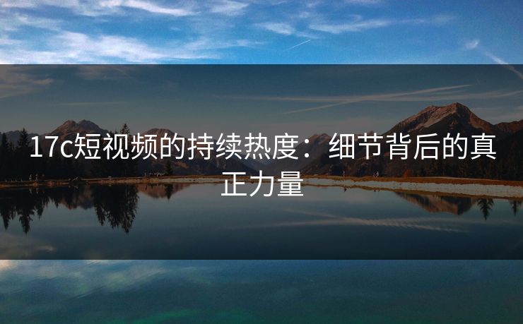 17c短视频的持续热度：细节背后的真正力量