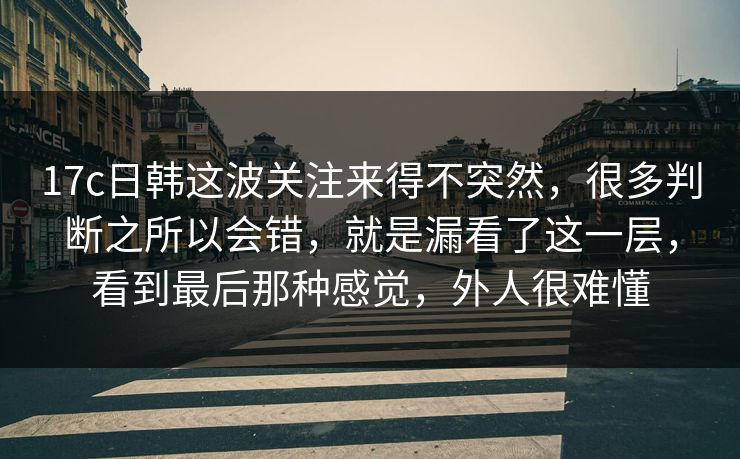 17c日韩这波关注来得不突然，很多判断之所以会错，就是漏看了这一层，看到最后那种感觉，外人很难懂