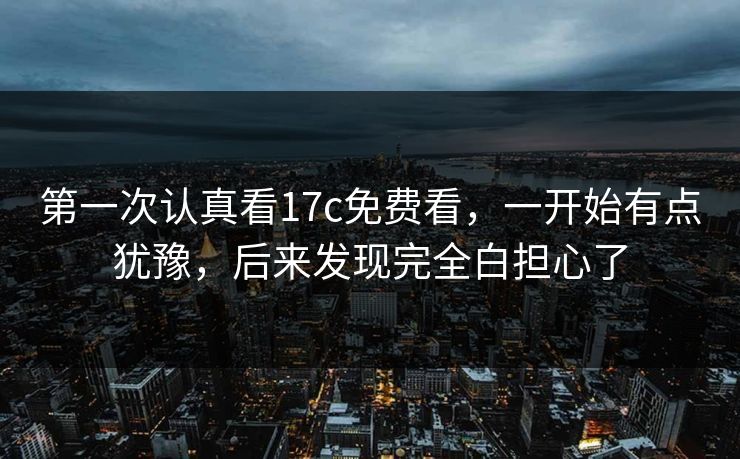 第一次认真看17c免费看,一开始有点犹豫,后来发现完全白担心了 第一次认真看17c免费看,一开始有点犹豫,后来发现完全白担心了