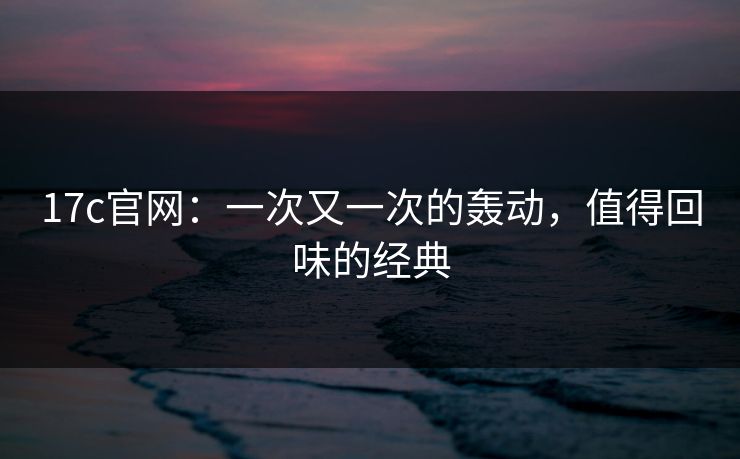 17c官网：一次又一次的轰动，值得回味的经典