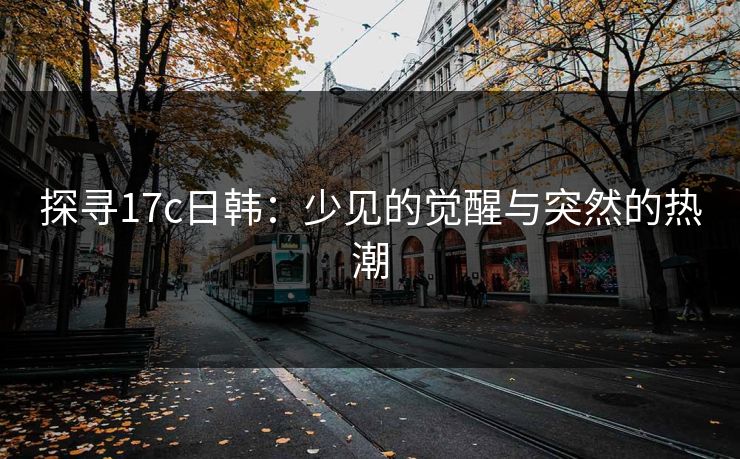 探寻17c日韩:少见的觉醒与突然的热潮 探寻17c日韩:少见的觉醒与突然的热潮