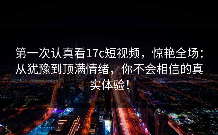 第一次认真看17c短视频,惊艳全场:从犹豫到顶满情绪,你不会相信的真实体验! 第一次认真看17c短视频,惊艳全场:从犹豫到顶满情绪,你不会相信的真实体验!