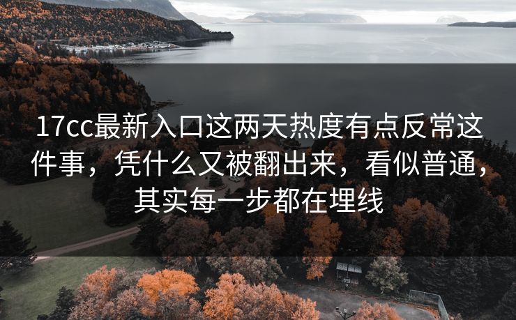 17cc最新入口这两天热度有点反常这件事，凭什么又被翻出来，看似普通，其实每一步都在埋线