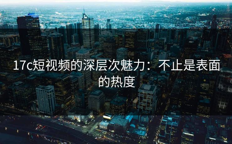 17c短视频的深层次魅力：不止是表面的热度