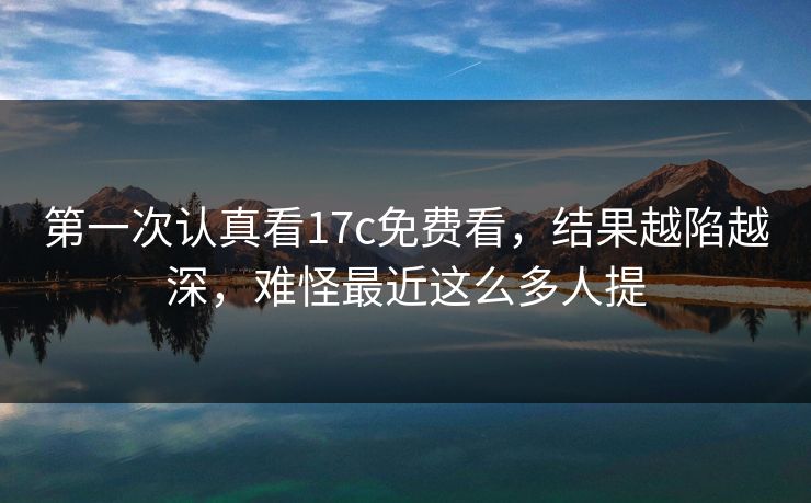 第一次认真看17c免费看,结果越陷越深,难怪最近这么多人提 第一次认真看17c免费看,结果越陷越深,难怪最近这么多人提