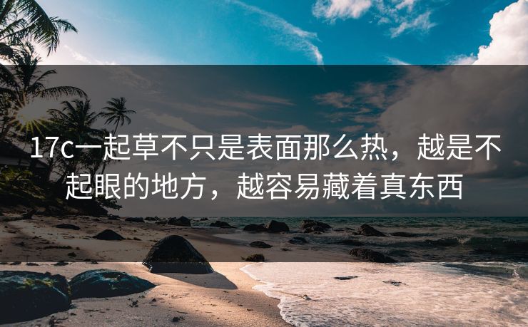 17c一起草不只是表面那么热,越是不起眼的地方,越容易藏着真东西 17c一起草不只是表面那么热,越是不起眼的地方,越容易藏着真东西