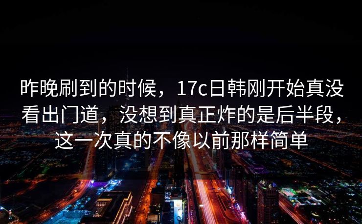 昨晚刷到的时候，17c日韩刚开始真没看出门道，没想到真正炸的是后半段，这一次真的不像以前那样简单