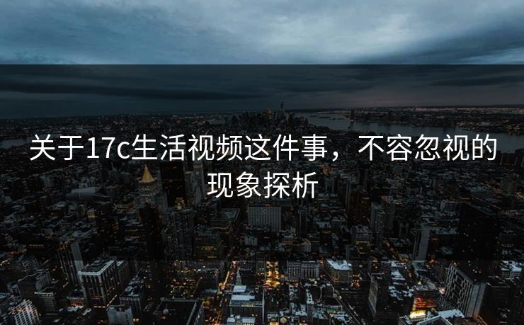 关于17c生活视频这件事,不容忽视的现象探析 关于17c生活视频这件事,不容忽视的现象探析