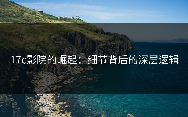 17c影院的崛起：细节背后的深层逻辑
