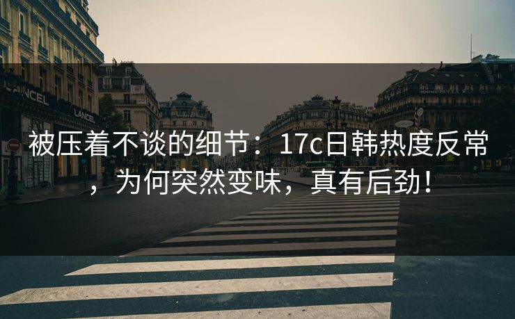 被压着不谈的细节:17c日韩热度反常,为何突然变味,真有后劲! 被压着不谈的细节:17c日韩热度反常,为何突然变味,真有后劲!