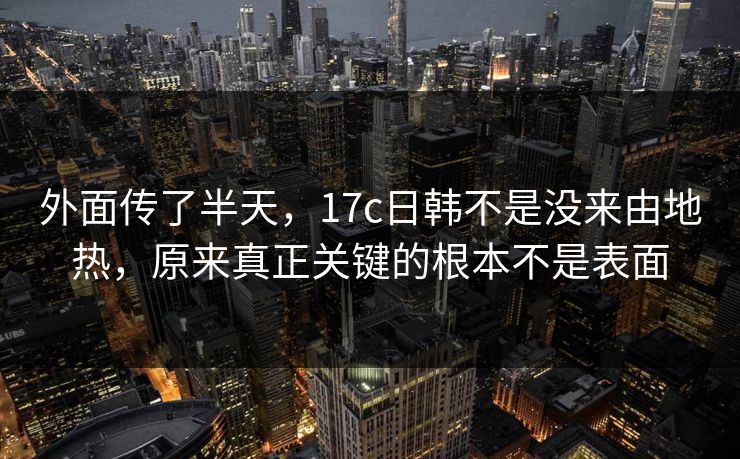 外面传了半天，17c日韩不是没来由地热，原来真正关键的根本不是表面