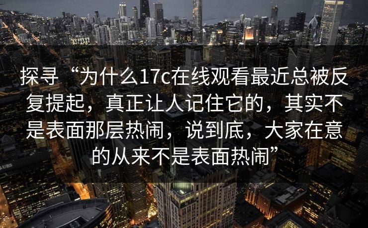 探寻“为什么17c在线观看最近总被反复提起，真正让人记住它的，其实不是表面那层热闹，说到底，大家在意的从来不是表面热闹”
