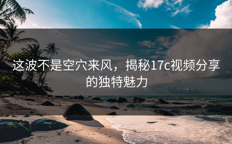 这波不是空穴来风，揭秘17c视频分享的独特魅力