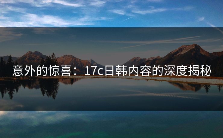 意外的惊喜：17c日韩内容的深度揭秘