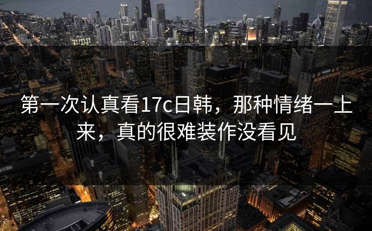 第一次认真看17c日韩，那种情绪一上来，真的很难装作没看见